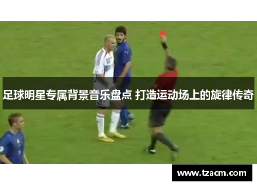 足球明星专属背景音乐盘点 打造运动场上的旋律传奇