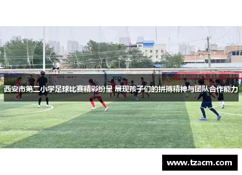 西安市第二小学足球比赛精彩纷呈 展现孩子们的拼搏精神与团队合作能力
