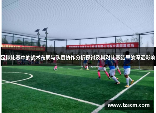 足球比赛中的战术布局与队员协作分析探讨及其对比赛结果的深远影响