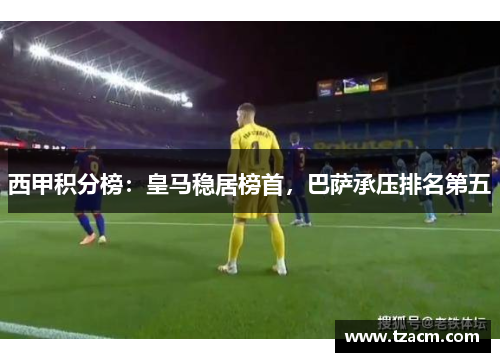 西甲积分榜：皇马稳居榜首，巴萨承压排名第五